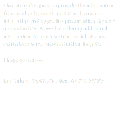 This site is designed to provide the information from my background and CV with a more appealing presentation. As well as offering additional information for each section, web links and extra documents provide further insights. 

I hope you enjoy.

Ian Parkes   DipM, BSc, MSc, MILT, MCIPS
